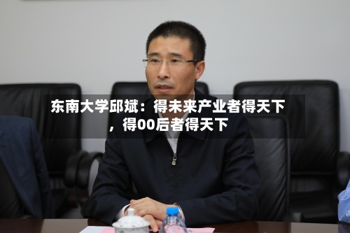 东南大学邱斌：得未来产业者得天下，得00后者得天下-第2张图片