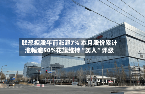 联想控股午前涨超7% 本月股价累计涨幅逾50%花旗维持“买入”评级-第3张图片