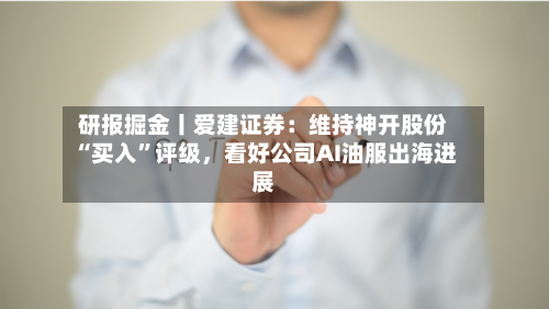 研报掘金丨爱建证券：维持神开股份“买入”评级，看好公司AI油服出海进展
