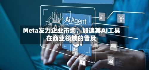 Meta发力企业市场，加速其AI工具在商业领域的普及