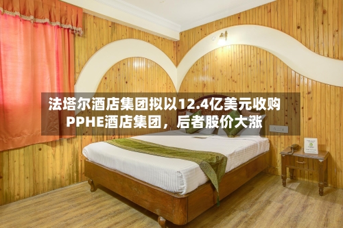 法塔尔酒店集团拟以12.4亿美元收购PPHE酒店集团，后者股价大涨-第2张图片