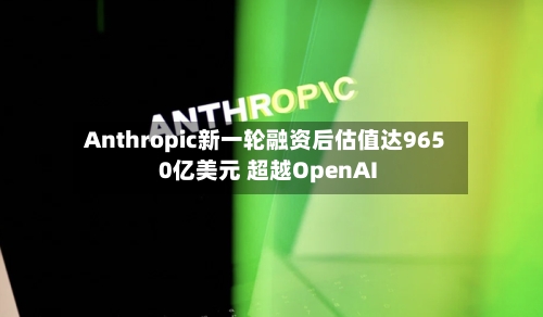 Anthropic新一轮融资后估值达9650亿美元 超越OpenAI
