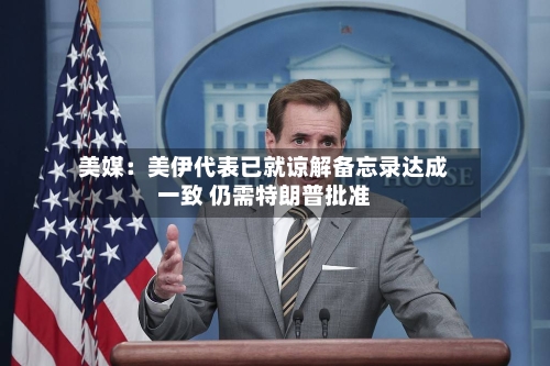 美媒：美伊代表已就谅解备忘录达成一致 仍需特朗普批准