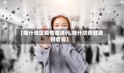 【喀什地区疫情邀请码,喀什防疫健康码查询】-第3张图片