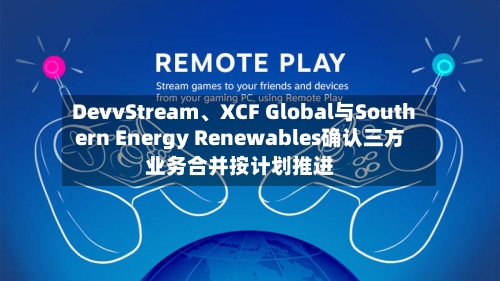 DevvStream、XCF Global与Southern Energy Renewables确认三方业务合并按计划推进