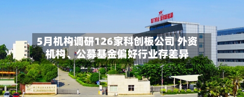 5月机构调研126家科创板公司 外资机构、公募基金偏好行业存差异-第3张图片