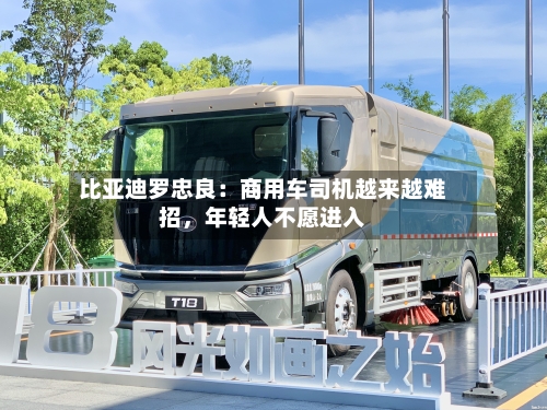 比亚迪罗忠良：商用车司机越来越难招	，年轻人不愿进入-第3张图片
