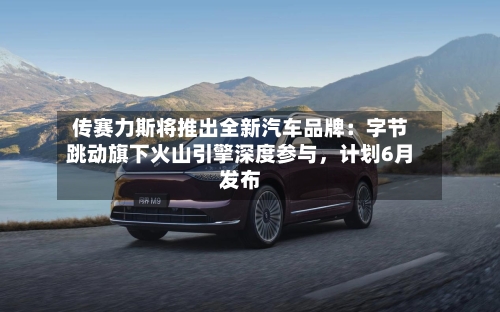 传赛力斯将推出全新汽车品牌：字节跳动旗下火山引擎深度参与	，计划6月发布-第2张图片