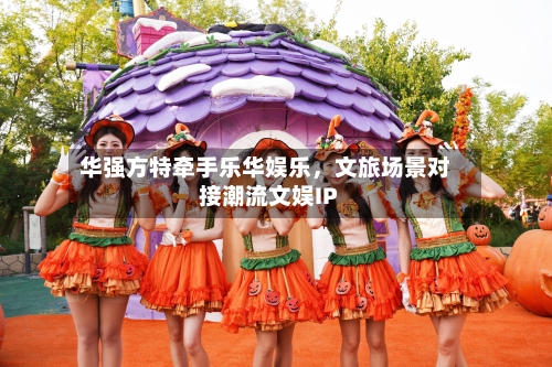 华强方特牵手乐华娱乐，文旅场景对接潮流文娱IP-第2张图片