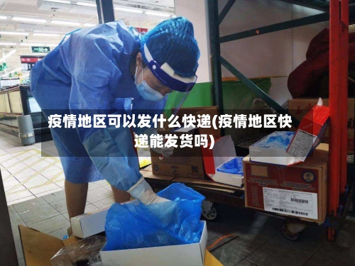 疫情地区可以发什么快递(疫情地区快递能发货吗)