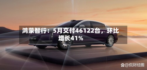 鸿蒙智行：5月交付46122台，环比增长41%