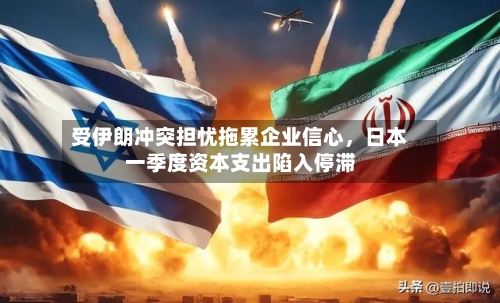 受伊朗冲突担忧拖累企业信心	，日本一季度资本支出陷入停滞-第2张图片
