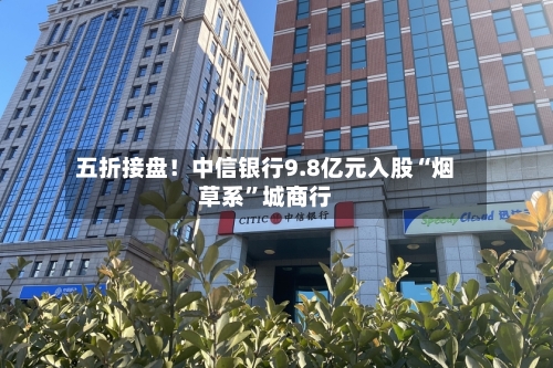五折接盘！中信银行9.8亿元入股“烟草系”城商行-第2张图片
