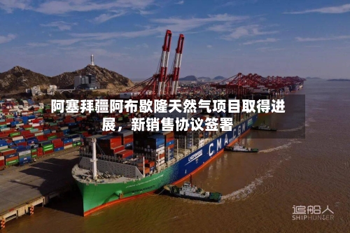 阿塞拜疆阿布歇隆天然气项目取得进展	，新销售协议签署-第2张图片