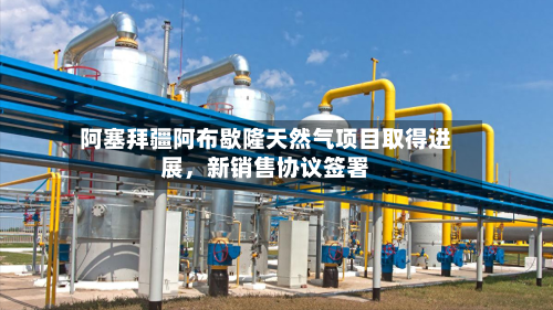 阿塞拜疆阿布歇隆天然气项目取得进展，新销售协议签署