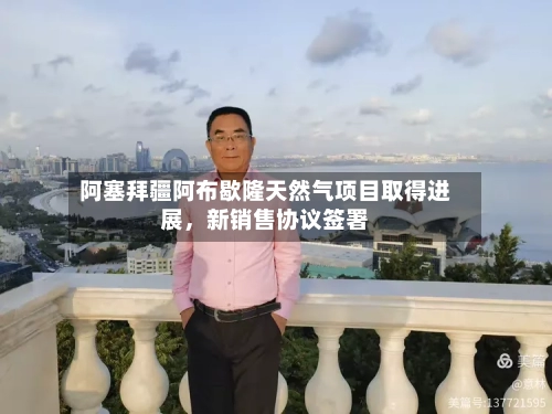 阿塞拜疆阿布歇隆天然气项目取得进展，新销售协议签署-第3张图片
