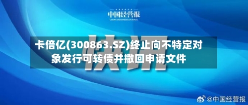卡倍亿(300863.SZ)终止向不特定对象发行可转债并撤回申请文件