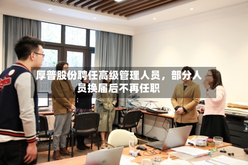 厚普股份聘任高级管理人员，部分人员换届后不再任职-第2张图片