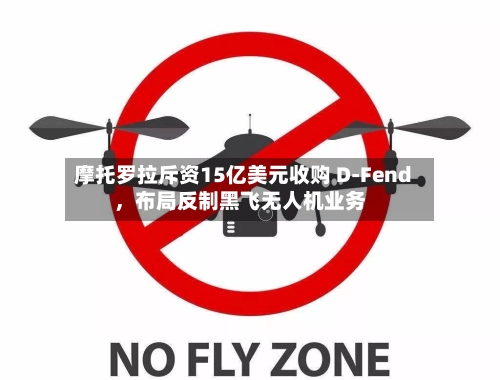 摩托罗拉斥资15亿美元收购 D-Fend，布局反制黑飞无人机业务