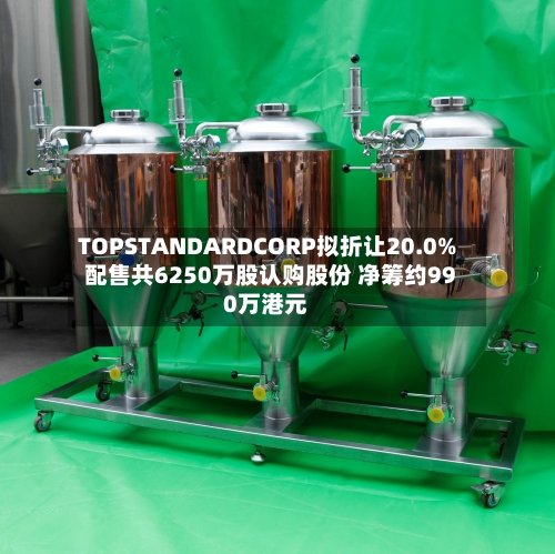 TOPSTANDARDCORP拟折让20.0%配售共6250万股认购股份 净筹约990万港元-第2张图片