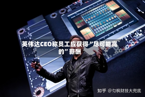 英伟达CEO称员工应获得“尽可能高的”薪酬