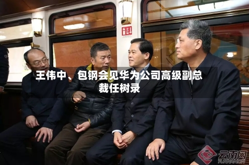 王伟中	、包钢会见华为公司高级副总裁任树录-第2张图片