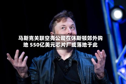 马斯克关联空壳公司在休斯顿郊外购地 550亿美元芯片厂或落地于此-第2张图片
