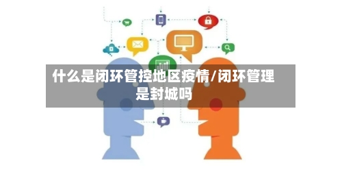 什么是闭环管控地区疫情/闭环管理是封城吗