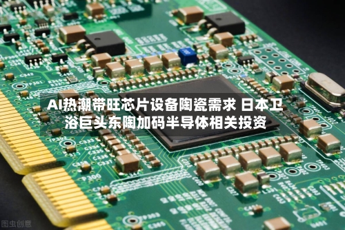AI热潮带旺芯片设备陶瓷需求 日本卫浴巨头东陶加码半导体相关投资-第2张图片