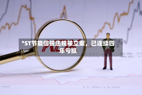 *ST节能信披违规被立案，已连续四年亏损-第2张图片
