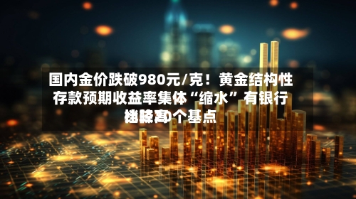 国内金价跌破980元/克！黄金结构性存款预期收益率集体“缩水	” 有银行比较高档降20个基点-第3张图片