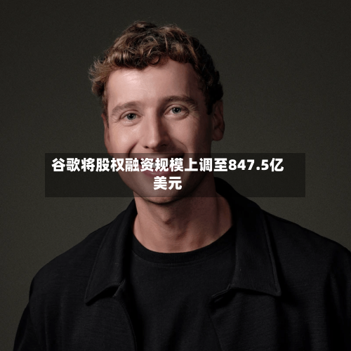谷歌将股权融资规模上调至847.5亿美元-第2张图片