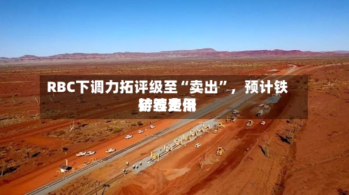 RBC下调力拓评级至“卖出”，预计铁矿石费用持续走低-第2张图片