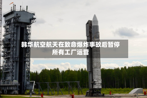 韩华航空航天在致命爆炸事故后暂停所有工厂运营