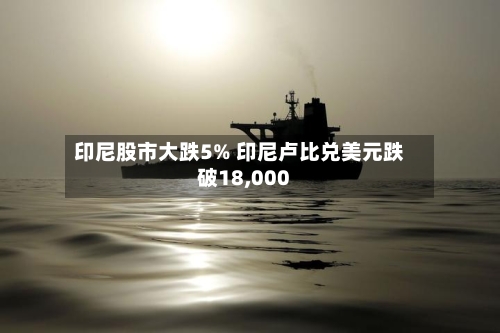印尼股市大跌5% 印尼卢比兑美元跌破18,000-第2张图片